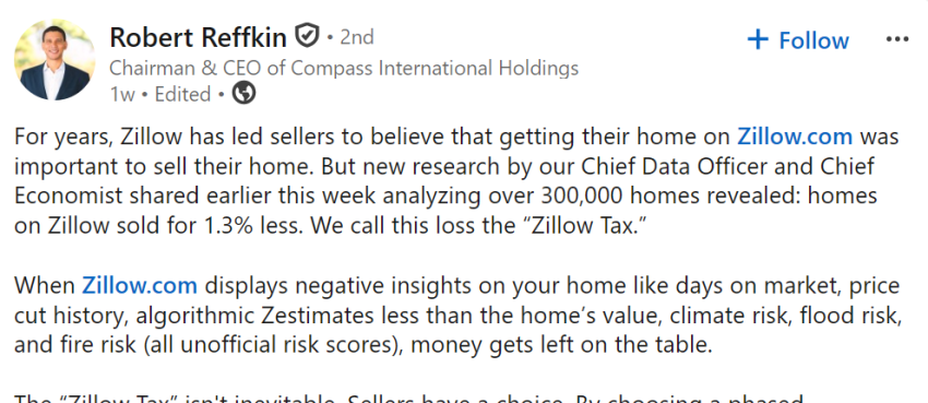 LinkedIn post by Compass CEO Robert Reffkin: For years, Zillow has led sellers to believe that getting their home on Zillow.com was important to sell their home. But new research by our Chief Data Officer and Chief Economist shared earlier this week analyzing over 300,000 homes revealed: homes on Zillow sold for 1.3% less. We call this loss the “Zillow Tax.” When Zillow.com displays negative insights on your home like days on market, price cut history, algorithmic Zestimates less than the home’s value, climate risk, flood risk, and fire risk (all unofficial risk scores), money gets left on the table.